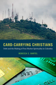 Title: Card-Carrying Christians: Debt and the Making of Free Market Spirituality in Colombia, Author: Rebecca C. Bartel