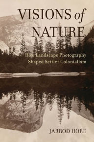 Title: Visions of Nature: How Landscape Photography Shaped Settler Colonialism, Author: Jarrod Hore