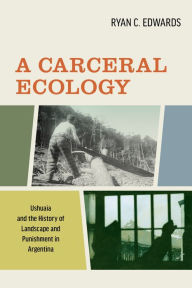 Title: A Carceral Ecology: Ushuaia and the History of Landscape and Punishment in Argentina, Author: Ryan C. Edwards