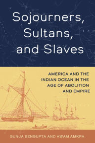 Title: Sojourners, Sultans, and Slaves: America and the Indian Ocean in the Age of Abolition and Empire, Author: Gunja SenGupta