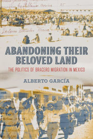 Title: Abandoning Their Beloved Land: The Politics of Bracero Migration in Mexico, Author: Alberto García