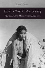 Title: Even the Women Are Leaving: Migrants Making Mexican America, 1890-1965, Author: Larisa L. Veloz