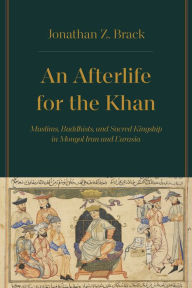 Title: An Afterlife for the Khan: Muslims, Buddhists, and Sacred Kingship in Mongol Iran and Eurasia, Author: Jonathan Z. Brack