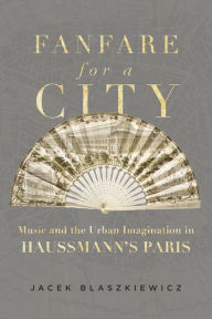 Title: Fanfare for a City: Music and the Urban Imagination in Haussmann's Paris, Author: Jacek Blaszkiewicz