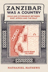 Title: Zanzibar Was a Country: Exile and Citizenship between East Africa and the Gulf, Author: Nathaniel Mathews