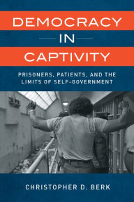 Title: Democracy in Captivity: Prisoners, Patients, and the Limits of Self-Government, Author: Christopher D. Berk