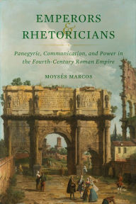 Title: Emperors and Rhetoricians: Panegyric, Communication, and Power in the Fourth-Century Roman Empire, Author: Moysés Marcos