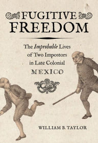 Title: Fugitive Freedom: The Improbable Lives of Two Impostors in Late Colonial Mexico, Author: William B. Taylor