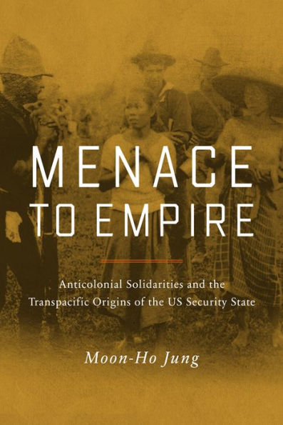 Menace to Empire: Anticolonial Solidarities and the Transpacific Origins of US Security State