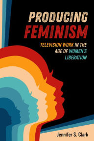 Title: Producing Feminism: Television Work in the Age of Women's Liberation, Author: Jennifer S. Clark