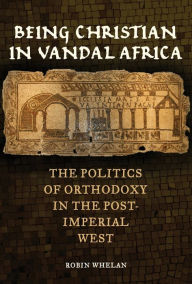 Title: Being Christian in Vandal Africa: The Politics of Orthodoxy in the Post-Imperial West, Author: Robin Whelan