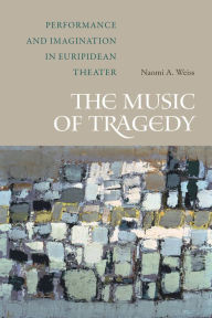 Title: The Music of Tragedy: Performance and Imagination in Euripidean Theater, Author: Naomi A. Weiss