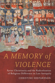 Title: A Memory of Violence: Syriac Christianity and the Radicalization of Religious Difference in Late Antiquity, Author: Christine Shepardson