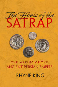 Title: The House of the Satrap: The Making of the Ancient Persian Empire, Author: Rhyne King