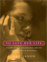 Title: To Save Her Life: Disappearance, Deliverance, and the United States in Guatemala, Author: Dan Saxon