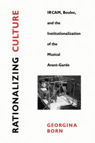 Title: Rationalizing Culture: IRCAM, Boulez, and the Institutionalization of the Musical Avant-Garde, Author: Georgina Born