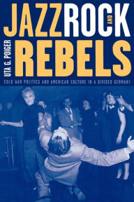 Title: Jazz, Rock, and Rebels: Cold War Politics and American Culture in a Divided Germany, Author: Uta G. Poiger