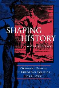 Title: Shaping History: Ordinary People in European Politics, 1500-1700, Author: Wayne te Brake