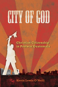 Title: City of God: Christian Citizenship in Postwar Guatemala, Author: Kevin Lewis O'Neill