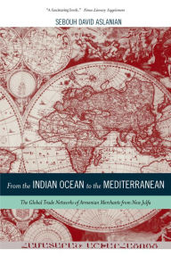 Title: From the Indian Ocean to the Mediterranean: The Global Trade Networks of Armenian Merchants from New Julfa, Author: Sebouh Aslanian