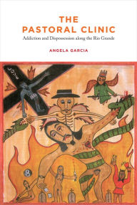 Title: The Pastoral Clinic: Addiction and Dispossession along the Rio Grande, Author: Angela  Garcia