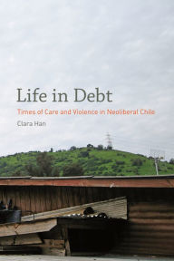 Title: Life in Debt: Times of Care and Violence in Neoliberal Chile, Author: Clara Han