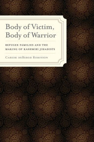 Title: Body of Victim, Body of Warrior: Refugee Families and the Making of Kashmiri Jihadists, Author: Cabeiri deBergh Robinson