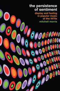 Title: The Persistence of Sentiment: Display and Feeling in Popular Music of the 1970s, Author: Mitchell Morris