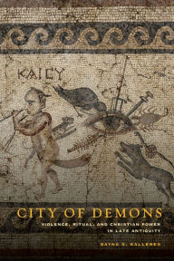 Title: City of Demons: Violence, Ritual, and Christian Power in Late Antiquity, Author: Dayna S. Kalleres