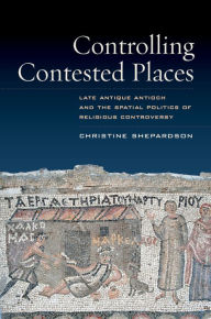 Title: Controlling Contested Places: Late Antique Antioch and the Spatial Politics of Religious Controversy, Author: Christine Shepardson