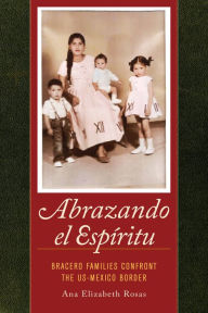 Title: Abrazando el Espíritu: Bracero Families Confront the US-Mexico Border, Author: Ana Elizabeth Rosas