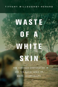 Title: Waste of a White Skin: The Carnegie Corporation and the Racial Logic of White Vulnerability, Author: Tiffany Willoughby-Herard