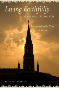 Title: Living Faithfully in an Unjust World: Compassionate Care in Russia, Author: Melissa L. Caldwell