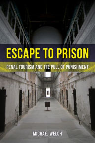 Title: Escape to Prison: Penal Tourism and the Pull of Punishment, Author: Michael Welch