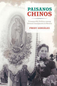 Title: Paisanos Chinos: Transpacific Politics among Chinese Immigrants in Mexico, Author: Fredy Gonzalez