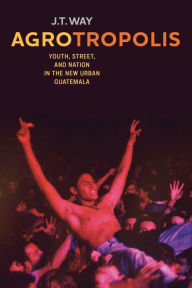 Title: Agrotropolis: Youth, Street, and Nation in the New Urban Guatemala, Author: J.T. Way