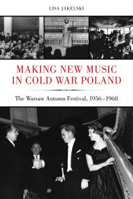 Title: Making New Music in Cold War Poland: The Warsaw Autumn Festival, 1956-1968, Author: Lisa Jakelski