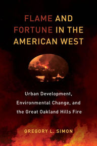 Title: Flame and Fortune in the American West: Urban Development, Environmental Change, and the Great Oakland Hills Fire, Author: Gregory L. Simon