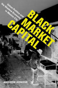 Title: Black Market Capital: Urban Politics and the Shadow Economy in Mexico City, Author: Andrew Konove