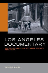 Title: Los Angeles Documentary and the Production of Public History, 1958-1977, Author: Joshua Glick