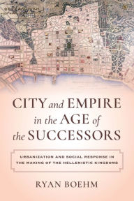 Title: City and Empire in the Age of the Successors: Urbanization and Social Response in the Making of the Hellenistic Kingdoms, Author: Ryan Boehm