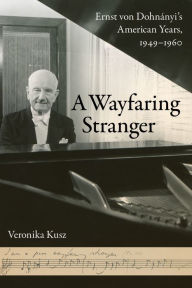 Title: A Wayfaring Stranger: Ernst von Dohnányi's American Years, 1949-1960, Author: Veronika Kusz