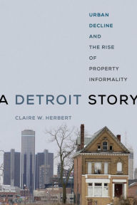 Title: A Detroit Story: Urban Decline and the Rise of Property Informality, Author: Claire W. Herbert