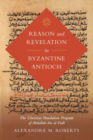 Title: Reason and Revelation in Byzantine Antioch: The Christian Translation Program of Abdallah ibn al-Fadl, Author: Alexandre M. Roberts