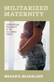 Title: Militarized Maternity: Experiencing Pregnancy in the U.S. Armed Forces, Author: Megan D. McFarlane