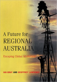 Title: A Future for Regional Australia: Escaping Global Misfortune, Author: Ian Gray