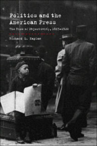 Title: Politics and the American Press: The Rise of Objectivity, 1865-1920 / Edition 1, Author: Richard L. Kaplan