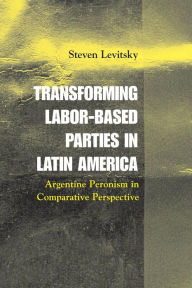 Title: Transforming Labor-Based Parties in Latin America: Argentine Peronism in Comparative Perspective / Edition 1, Author: Steven Levitsky