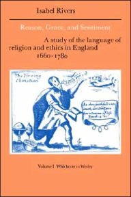 Title: Reason, Grace, and Sentiment: Volume 1, Whichcote to Wesley: A Study of the Language of Religion and Ethics in England 1660-1780, Author: Isabel Rivers