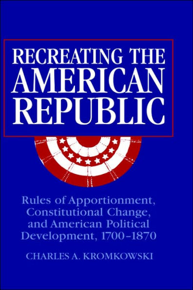 Recreating the American Republic: Rules of Apportionment, Constitutional Change, and American Political Development, 1700-1870